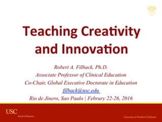 Teaching	
  Crea,vity	
  	
  
and	
  Innova,on	
  	
  	
  
Robert A. Filback, Ph.D.
Associate Professor of Clinical Education
Co-Chair, Global Executive Doctorate in Education
filback@usc.edu
Rio de Jinero, Sao Paulo | Febrary 22-26, 2016
 