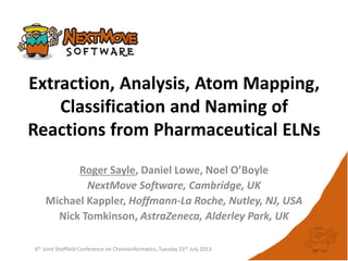 Extraction, Analysis, Atom Mapping,
Classification and Naming of
Reactions from Pharmaceutical ELNs
Roger Sayle, Daniel Lowe, Noel O’Boyle
NextMove Software, Cambridge, UK
Michael Kappler, Hoffmann-La Roche, Nutley, NJ, USA
Nick Tomkinson, AstraZeneca, Alderley Park, UK
6th Joint Sheffield Conference on Chemoinformatics, Tuesday 23rd July 2013
 