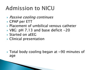  Passive cooling continues
 CPAP per ETT
 Placement of umbilical venous catheter
 VBG: pH 7.13 and base deficit -20
 Started on aEEG
 Clinical presentation
 Total body cooling began at ~90 minutes of
age
 