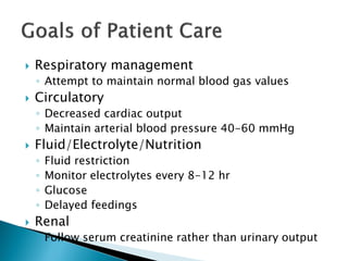  Respiratory management
◦ Attempt to maintain normal blood gas values
 Circulatory
◦ Decreased cardiac output
◦ Maintain arterial blood pressure 40-60 mmHg
 Fluid/Electrolyte/Nutrition
◦ Fluid restriction
◦ Monitor electrolytes every 8-12 hr
◦ Glucose
◦ Delayed feedings
 Renal
◦ Follow serum creatinine rather than urinary output
 