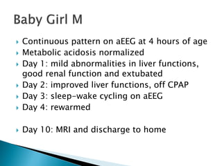  Continuous pattern on aEEG at 4 hours of age
 Metabolic acidosis normalized
 Day 1: mild abnormalities in liver functions,
good renal function and extubated
 Day 2: improved liver functions, off CPAP
 Day 3: sleep-wake cycling on aEEG
 Day 4: rewarmed
 Day 10: MRI and discharge to home
 