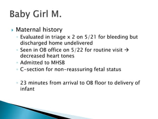  Maternal history
◦ Evaluated in triage x 2 on 5/21 for bleeding but
discharged home undelivered
◦ Seen in OB office on 5/22 for routine visit 
decreased heart tones
◦ Admitted to MHSB
◦ C-section for non-reassuring fetal status
◦ 23 minutes from arrival to OB floor to delivery of
infant
 