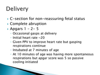  C-section for non-reassuring fetal status
 Complete abruption
 Apgars 1 – 2- 5
◦ Occasional gasps at delivery
◦ Initial heart rate ~20
◦ Given PPV to improve heart rate but gasping
respirations continue
◦ Intubated at 7 minutes of age
◦ At 10 minutes of age was having more spontaneous
respirations but apgar score was 5 so passive
cooling initiated
 