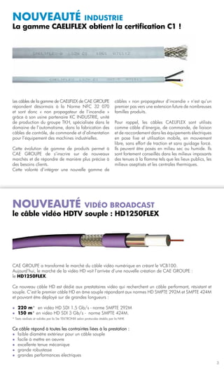 Nouveauté         industrie
La gamme CAELIFLEX obtient la certification C1 !




Les câbles de la gamme de CAELIFLEX de CAE GROUPE                           câbles « non propagateur d’incendie » n’est qu’un
répondent désormais à la Norme NFC 32 070                                   premier pas vers une extension future de nombreuses
et sont donc « non propagateur de l’incendie »                              familles produits.
grâce à son usine partenaire KC INDUSTRIE, unité
de production du groupe TKH, spécialisée dans le                            Pour rappel, les câbles CAELIFLEX sont utilisés
domaine de l’automatisme, dans la fabrication des                           comme câble d’énergie, de commande, de liaison
câbles de contrôle, de commande et d’alimentation                           et de raccordement dans les équipements électriques
pour l’équipement des machines industrielles.                               en pose fixe et utilisation mobile, en mouvement
                                                                            libre, sans effort de traction et sans guidage forcé.
Cette évolution de gamme de produits permet à                               Ils peuvent être posés en milieu sec ou humide. Ils
CAE GROUPE de s’inscrire sur de nouveaux                                    sont fortement conseillés dans les milieux imposants
marchés et de répondre de manière plus précise à                            des tenues à la flamme tels que les lieux publics, les
des besoins clients.                                                        milieux aseptisés et les centrales thermiques.	
Cette volonté d’intégrer une nouvelle gamme de




Nouveauté           vidéo broadcast
le câble vidéo hdtv souple : hd1250flex




CAE GROUPE a transformé le marché du câble vidéo numérique en créant le VCB100.
Aujourd’hui, le marché de la vidéo HD voit l’arrivée d’une nouvelle création de CAE GROUPE :
le HD1250FLEX.

Ce nouveau câble HD est dédié aux prestataires vidéo qui recherchent un câble performant, résistant et
souple. C’est le premier câble HD en âme souple répondant aux normes HD SMPTE 292M et SMPTE 424M
et pouvant être déployé sur de grandes longueurs :

l	   220 m* en vidéo HD SDI 1.5 Gb/s - norme SMPTE 292M
l	   150 m* en vidéo HD SDI 3 Gb/s - norme SMPTE 424M.
* Tests réalisés et validés par la Ste TEKTRONIX selon protocoles établis par la NHK


Ce câble répond à toutes les contraintes liées à la prestation :
l	 faible diamètre extérieur pour un câble souple
l	 facile à mettre en oeuvre
l	 excellente tenue mécanique
l	 grande robustesse
l	 grandes performances électriques

                                                                                                                                     3
 