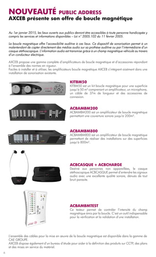 Nouveauté         public address
    AXCEB présente son offre de boucle magnétique

    Au 1er janvier 2015, les lieux ouverts aux publics devront être accessibles à toute personne handicapée y
    compris les services et informations disponibles – Loi n° 2005.102 du 11 février 2005.

    La boucle magnétique offre l’accessibilité auditive à ces lieux. Ce dispositif de sonorisation permet à un
    malentendant de capter directement des médias audio sur sa prothèse auditive ou par l’intermédiaire d’un
    casque stéthoscopique. L’information audio est transmise grâce à un champ magnétique véhiculé au travers
    d’un conducteur électrique.

    AXCEB propose une gamme complète d’amplificateurs de boucle magnétique et d’accessoires répondant
    à l’ensemble des normes en vigueur.
    Faciles à installer et à utiliser, les amplificateurs boucle magnétique AXCEB s’intègrent aisément dans une
    installation de sonorisation existante.


                                                   KITBM50
                                                   KITBM50 est un kit boucle magnétique pour une superficie
                                                   jusqu’à 50 m² comprenant un amplificateur, un microphone,
                                                   un câble de 37m de longueur et des accessoires de
                                                   connexion.


                                                   ACBAMBM200
                                                   ACBAMBM200 est un amplificateur de boucle magnétique
                                                   permettant une couverture sonore jusqu’à 200m².




                                                   ACBAMBM800
                                                   ACBAMBM800 est un amplificateur de boucle magnétique
                                                   permettant de réaliser des installations sur des superficies
                                                   jusqu’à 800m².




                                                   ACBCASQUE + ACBCHARGE
                                                   Destiné aux personnes non appareillées, le casque
                                                   stéthoscopique ACBCASQUE permet d’entendre les signaux
                                                   audio avec une excellente qualité sonore, dénués de tout
                                                   bruit parasite.




                                                   ACBAMBMTEST
                                                   Ce testeur permet de contrôler l’intensité du champ
                                                   magnétique émis par la boucle. C’est un outil indispensable
                                                   pour la vérification et la validation d’une installation.




    L’ensemble des câbles pour la mise en œuvre de la boucle magnétique est disponible dans la gamme de
    CAE GROUPE.
    AXCEB dispose également d’un bureau d’étude pour aider à la définition des produits sur CCTP, des plans
    et des mises en service du matériel.
6
 
