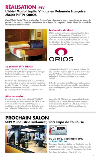 Réalisation          iptv
L’hôtel Maitai Lapita Village en Polynésie française
choisit l’IPTV ORIOS
L’hôtel Maitai Lapita Village se situe dans l’archipel des « Iles sous le vent ». Implantée sur un terrain de
plus de 3 hectares, la propriété s’étend entre lac et lagon. De catégorie 3 étoiles, l’hôtel fait parti de la
chaîne Maitai Intercontinental.


                                                       Les besoins du client
                                                       L’hôtel souhaite diffuser un bouquet satellite dans
                                                       chacun des 32 bungalows. L’installation doit
                                                       également être évolutive pour pouvoir proposer à
                                                       terme les services VOD et/ou Web on TV. Enfin,
                                                       les décodeurs doivent être invisibles afin de ne pas
                                                       dénaturer le style et la décoration des chambres.




La solution IPTV ORIOS
Avec l’offre BASIQ ORIOS, l’utilisateur peut           disposer de l’offre VOD et du service Web on TV,
visionner une multitude de programmes, naviguer        seul l’ajout de licences dédiées et d’un disque dur
facilement et obtenir des informations sur les         pour la VOD est nécessaire. Cette manipulation
émissions en cours ou à venir.                         s’effectue à distance par l’équipe technique
                                                       ORIOS.
Le serveur peut adresser jusqu’à 500 utilisateurs.
Son architecture simplifiée permet une installation    Enfin, les set-up box, installées dans les bungalows
rapide. Compact, il s’intègre parfaitement dans les    et dissimulées dans chaque meuble, sont pilotées
baies informatiques standards.                         par radio fréquence grâce à une télécommande
La solution peut être facilement upgradée. Pour        dédiée.


Mise en service
L’installation sur site de la solution IPTV ORIOS      malgré les 18 000 kms qui séparent la Polynésie
a été assurée par la société WI SECURITE. Cette        française de la France, la simplicité de prise en
dernière a choisi la solution ORIOS pour la            main à distance du serveur ORIOS a permis aux
qualité des produits, l’évolutivité de l’offre ainsi   techniciens d’affiner les différents réglages du
que l’efficacité de l’équipe technique. En effet,      système.




prochain salon
sepem industrie sud-ouest, Parc Expo de Toulouse




                                                       du 25 au 27 septembre 2012
                                                       > Stand G31/6
                                                       Retrouvez l’équipe dédiée à l’industrie sur le
                                                       SEPEM, le salon des services, équipement, process
                                                       et maintenance du 25 au 27 septembre 2012 au
                                                       Parc Expo de Toulouse – Stand G31/6
                                                                                                                7
 