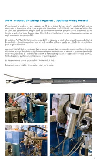 AWM : matériau de câblage d’appareils / Appliance Wiring Material

Contrairement à la plupart des catégories de fil, le matériau de câblage d’appareils (AWM) est un
composant «UL reconnu» utilisé dans les produits finaux listés ou classifiés UL. Les câbles AWM installés
en usine sont généralement intégrés dans des équipements complets plutôt qu’utilisés directement sur le
terrain. La validation finale du composant dépend de son installation et de son utilisation dans ou avec un
équipement complet soumis à l’UL.

La catégorie AWM contient une gamme large de fils et câble, de la construction simple (monoconducteur) à
la construction de multi-conducteurs avec un vaste panel de tailles de conducteur, d’isolant et de matériaux
pour la gaine extérieure.

A chaque fil est attribué un numéro de style, avec une page de style correspondante, décrivant la construction
du produit. La page de style inclut également la plage de température et la tension, la matière et la taille du
conducteur, la matière et l’épaisseur de l’isolant, la matière et l’épaisseur de la gaine extérieure (si fournie),
le blindage ainsi que la norme utilisée pour évaluer le produit.

La base normative utilisée pour évaluer l’AWM est l’UL 758.

Retrouver tous nos produits UL sur notre catalogue Industrie.




                                                                                                                     5
 