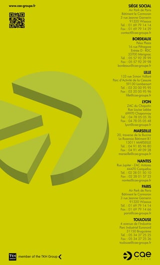 www.cae-groupe.fr               Siège social
                                 Air Park de Paris
                           Bâtiment le Cormoran
                          3 rue Jeanne Garnerin
                                  91320 Wissous
                          Tél. : 01 69 79 14 14
                          Fax : 01 69 79 14 29
                          contact@cae-groupe.fr

                                   Bordeaux
                                      Pelus Plaza
                                16 rue Pithagore
                                  Entrée D - RDC
                                33700 Mérignac
                         Tél. : 05 57 92 39 99
                         Fax : 05 57 92 39 98
                       bordeaux@cae-groupe.fr

                                            Lille
                          133 rue Simon Vollant
                    Parc d’Activité de la Cessoie
                               59130 Lambersart
                          Tél. : 03 20 00 95 95
                          Fax : 03 20 00 95 96
                               lille@cae-groupe.fr

                                          Lyon
                               ZAC du Chapotin
                                Rue Louise Labbe
                              69970 Chaponnay
                          Tél. : 04 78 05 05 76
                          Fax : 04 78 05 05 48
                             lyon@cae-groupe.fr

                                    Marseille
                       20, traverse de la Buzine
                        La Roseraie Bâtiment B1
                              13011 MARSEILLE
                          Tél. : 04 91 85 96 80
                          Fax : 04 91 49 09 28
                        marseille@cae-groupe.fr

                                       Nantes
                       Rue Jupiter - ZAC Antares
                              44470 Carquefou
                         Tél. : 02 28 01 50 10
                         Fax : 02 28 01 57 23
                          nantes@cae-groupe.fr

                                          Paris
                                 Air Park de Paris
                           Bâtiment le Cormoran
                          3 rue Jeanne Garnerin
                                  91320 Wissous
                          Tél. : 01 69 79 14 14
                          Fax : 01 69 79 14 66
                            paris@cae-groupe.fr

                                    Toulouse
                          4 avenue de l’Industrie
                         Parc Industriel Euronord
                               31150 Bruguières
                          Tél. : 05 34 27 25 25
                          Fax : 05 34 27 25 26
                         toulouse@cae-groupe.fr
 