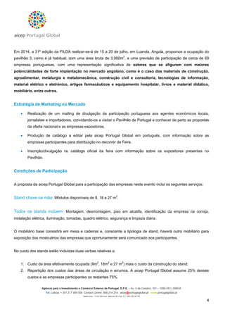 Em 2014, a 31ª edição da FILDA realizar-se-á de 15 a 20 de julho, em Luanda, Angola, propomos a ocupação do
pavilhão 3, como é já habitual, com uma área bruta de 3.000m2, e uma previsão de participação de cerca de 69
empresas portuguesas, com uma representação significativa de setores que se afiguram com maiores
potencialidades de forte implantação no mercado angolano, como é o caso dos materiais de construção,
agroalimentar, metalurgia e metalomecânica, construção civil e consultoria, tecnologias de informação,
material elétrico e eletrónico, artigos farmacêuticos e equipamento hospitalar, livros e material didático,
mobiliário, entre outros.

Estratégia de Marketing no Mercado


Realização de um mailing de divulgação da participação portuguesa aos agentes económicos locais,
jornalistas e importadores, convidando-os a visitar o Pavilhão de Portugal e conhecer de perto as propostas
da oferta nacional e as empresas expositoras.



Produção de catálogo a editar pela aicep Portugal Global em português, com informação sobre as
empresas participantes para distribuição no decorrer da Feira.



Inscrição/divulgação no catálogo oficial da feira com informação sobre os expositores presentes no
Pavilhão.

Condições de Participação
A proposta da aicep Portugal Global para a participação das empresas neste evento inclui os seguintes serviços:

Stand chave na mão: Módulos disponíveis de 9, 18 e 27 m2.
Todos os stands incluem: Montagem, desmontagem, piso em alcatifa, identificação da empresa na cornija,
instalação elétrica, iluminação, tomadas, quadro elétrico, segurança e limpeza diária.

O mobiliário base consistirá em mesa e cadeiras e, consoante a tipologia de stand, haverá outro mobiliário para
exposição dos mostruários das empresas que oportunamente será comunicado aos participantes.

No custo dos stands estão incluídas duas verbas relativas a:
1. Custo da área efetivamente ocupada (9m2, 18m2 e 27 m2) mais o custo da construção do stand;
2. Repartição dos custos das áreas de circulação e arrumos. A aicep Portugal Global assume 25% desses
custos e as empresas participantes os restantes 75%.
Agência para o Investimento e Comércio Externo de Portugal, E.P.E. – Av. 5 de Outubro, 101 – 1050-051 LISBOA
Tel. Lisboa: + 351 217 909 500 Contact Centre: 808 214 214 aicep@portugalglobal.pt www.portugalglobal.pt
Capital Social – 114 927 980 Euros • Matrícula CRC Porto Nº 1 • NIPC 506 320 120

4

 