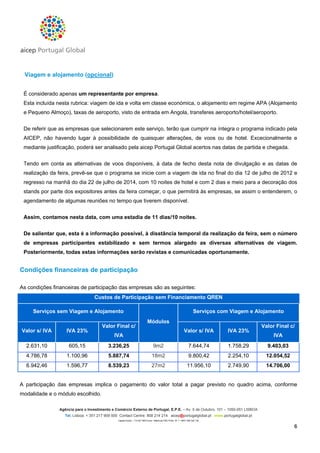 Viagem e alojamento (opcional)
É considerado apenas um representante por empresa.
Esta incluída nesta rubrica: viagem de ida e volta em classe económica, o alojamento em regime APA (Alojamento
e Pequeno Almoço), taxas de aeroporto, visto de entrada em Angola, transferes aeroporto/hotel/aeroporto.
De referir que as empresas que selecionarem este serviço, terão que cumprir na íntegra o programa indicado pela
AICEP, não havendo lugar à possibilidade de quaisquer alterações, de voos ou de hotel. Excecionalmente e
mediante justificação, poderá ser analisado pela aicep Portugal Global acertos nas datas de partida e chegada.
Tendo em conta as alternativas de voos disponíveis, à data de fecho desta nota de divulgação e as datas de
realização da feira, prevê-se que o programa se inicie com a viagem de ida no final do dia 12 de julho de 2012 e
regresso na manhã do dia 22 de julho de 2014, com 10 noites de hotel e com 2 dias e meio para a decoração dos
stands por parte dos expositores antes da feira começar, o que permitirá às empresas, se assim o entenderem, o
agendamento de algumas reuniões no tempo que tiverem disponível.
Assim, contamos nesta data, com uma estadia de 11 dias/10 noites.
De salientar que, esta é a informação possível, à disstância temporal da realização da feira, sem o número
de empresas participantes estabilizado e sem termos alargado as diversas alternativas de viagem.
Posteriormente, todas estas informações serão revistas e comunicadas oportunamente.

Condições financeiras de participação
As condições financeiras de participação das empresas são as seguintes:
Custos de Participação sem Financiamento QREN
Serviços sem Viagem e Alojamento
Valor Final c/

Valor s/ IVA

IVA 23%

2.631,10

605,15

3.236,25

4.786,78

1.100,96

6.942,46

1.596,77

Serviços com Viagem e Alojamento
Módulos

Valor Final c/

Valor s/ IVA

IVA 23%

9m2

7.644,74

1.758,29

9.403,03

5.887,74

18m2

9.800,42

2.254,10

12.054,52

8.539,23

27m2

11.956,10

2.749,90

14.706,00

IVA

IVA

A participação das empresas implica o pagamento do valor total a pagar previsto no quadro acima, conforme
modalidade e o módulo escolhido.
Agência para o Investimento e Comércio Externo de Portugal, E.P.E. – Av. 5 de Outubro, 101 – 1050-051 LISBOA
Tel. Lisboa: + 351 217 909 500 Contact Centre: 808 214 214 aicep@portugalglobal.pt www.portugalglobal.pt
Capital Social – 114 927 980 Euros • Matrícula CRC Porto Nº 1 • NIPC 506 320 120

6

 