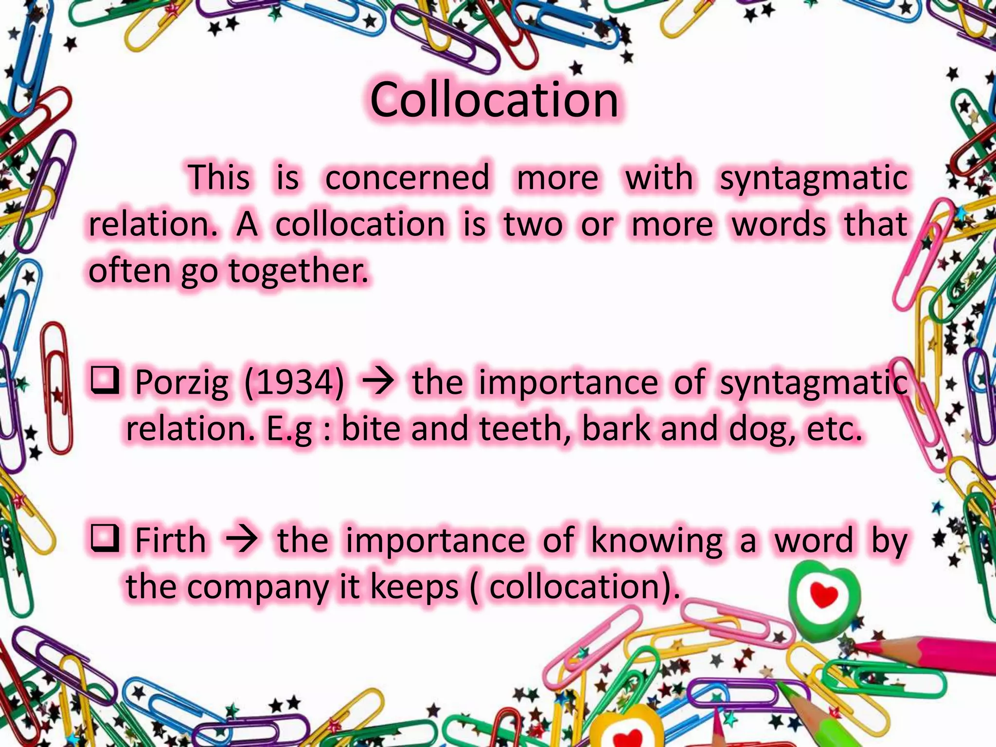 Collocation
This is concerned more with syntagmatic
relation. A collocation is two or more words that
often go together.
 Porzig (1934)  the importance of syntagmatic
relation. E.g : bite and teeth, bark and dog, etc.
 Firth  the importance of knowing a word by
the company it keeps ( collocation).

 