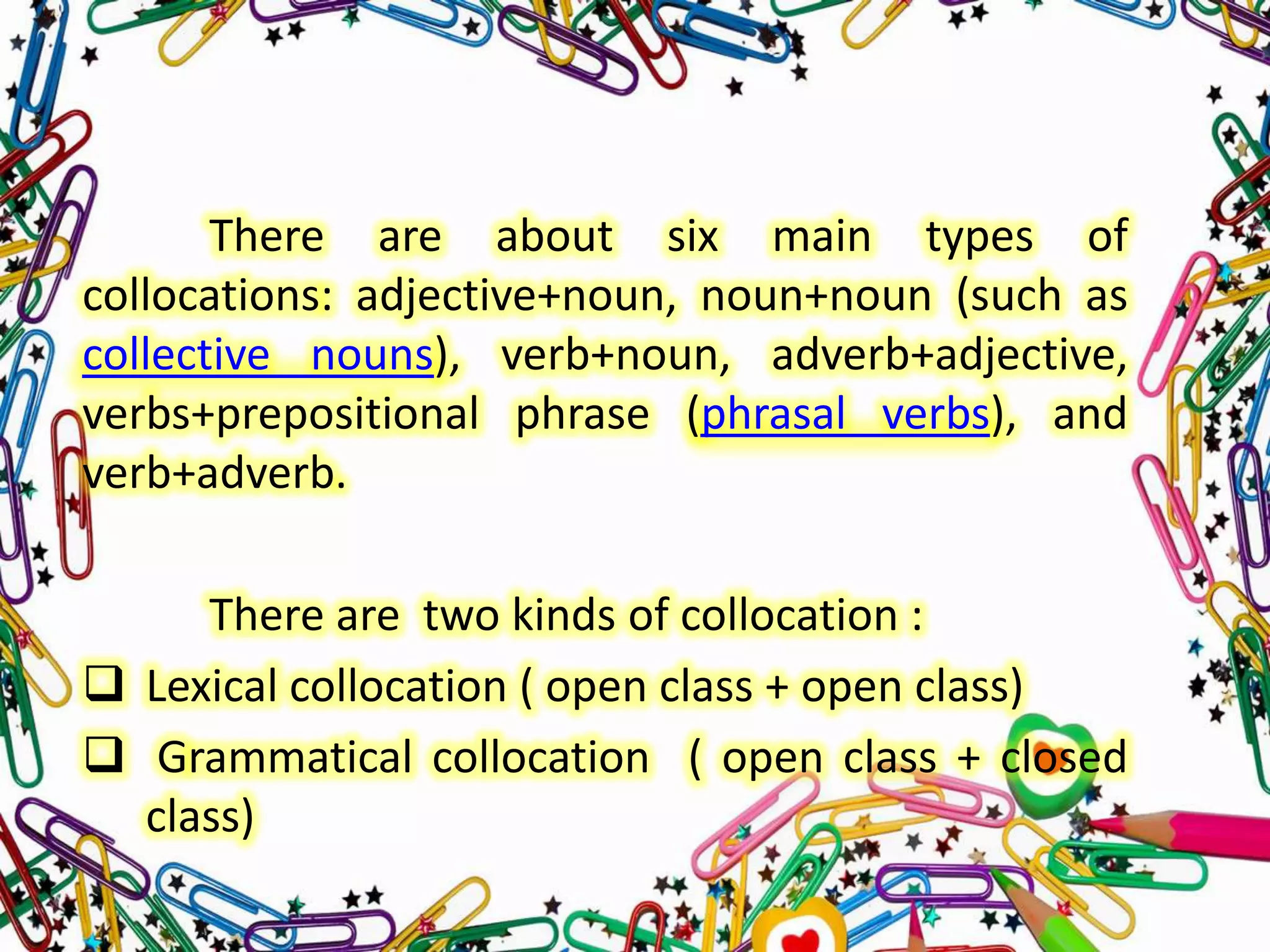 There are about six main types of
collocations: adjective+noun, noun+noun (such as
collective nouns), verb+noun, adverb+adjective,
verbs+prepositional phrase (phrasal verbs), and
verb+adverb.
There are two kinds of collocation :
 Lexical collocation ( open class + open class)
 Grammatical collocation ( open class + closed
class)

 