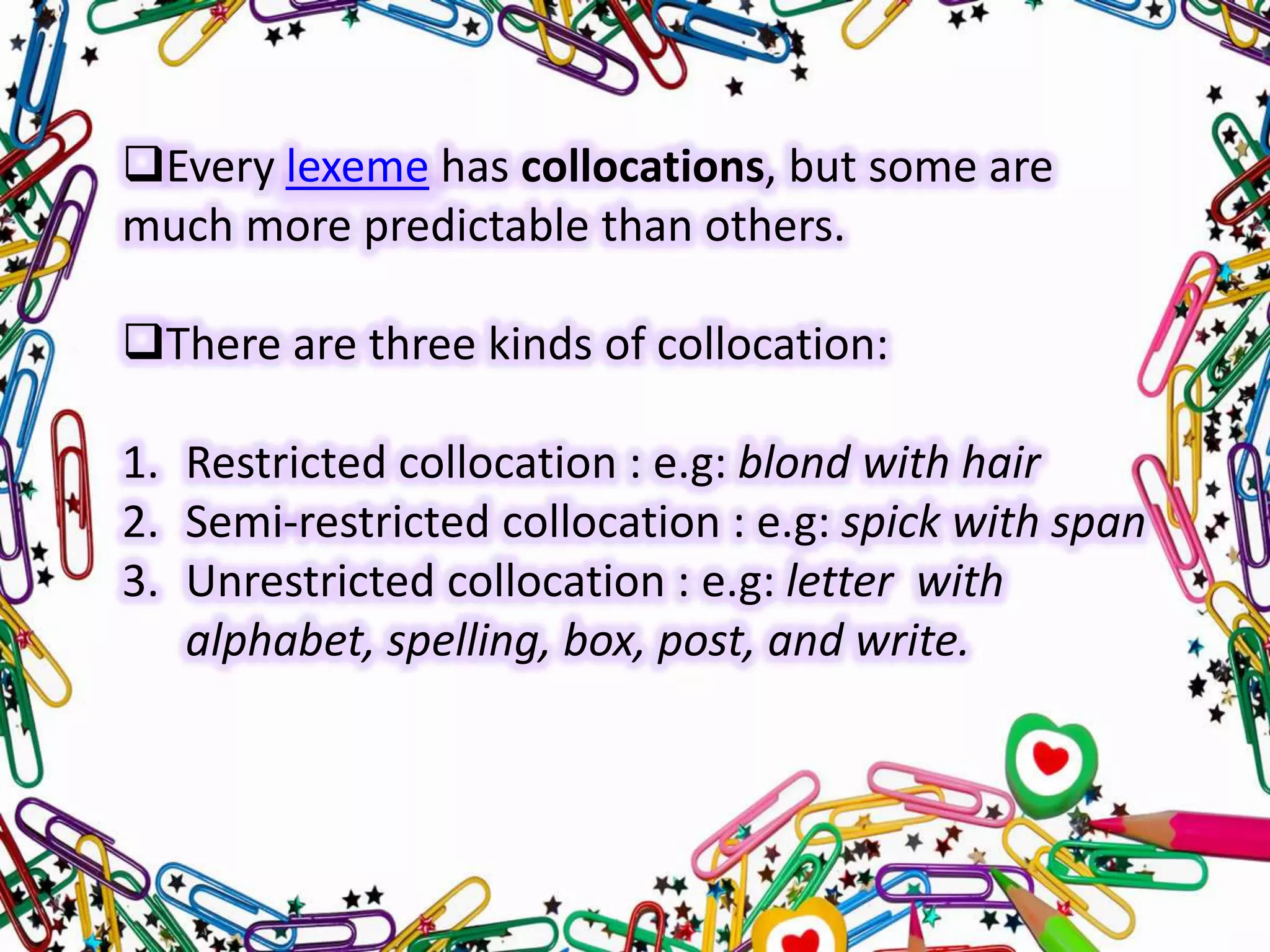 Every lexeme has collocations, but some are
much more predictable than others.
There are three kinds of collocation:
1. Restricted collocation : e.g: blond with hair
2. Semi-restricted collocation : e.g: spick with span
3. Unrestricted collocation : e.g: letter with
alphabet, spelling, box, post, and write.

 