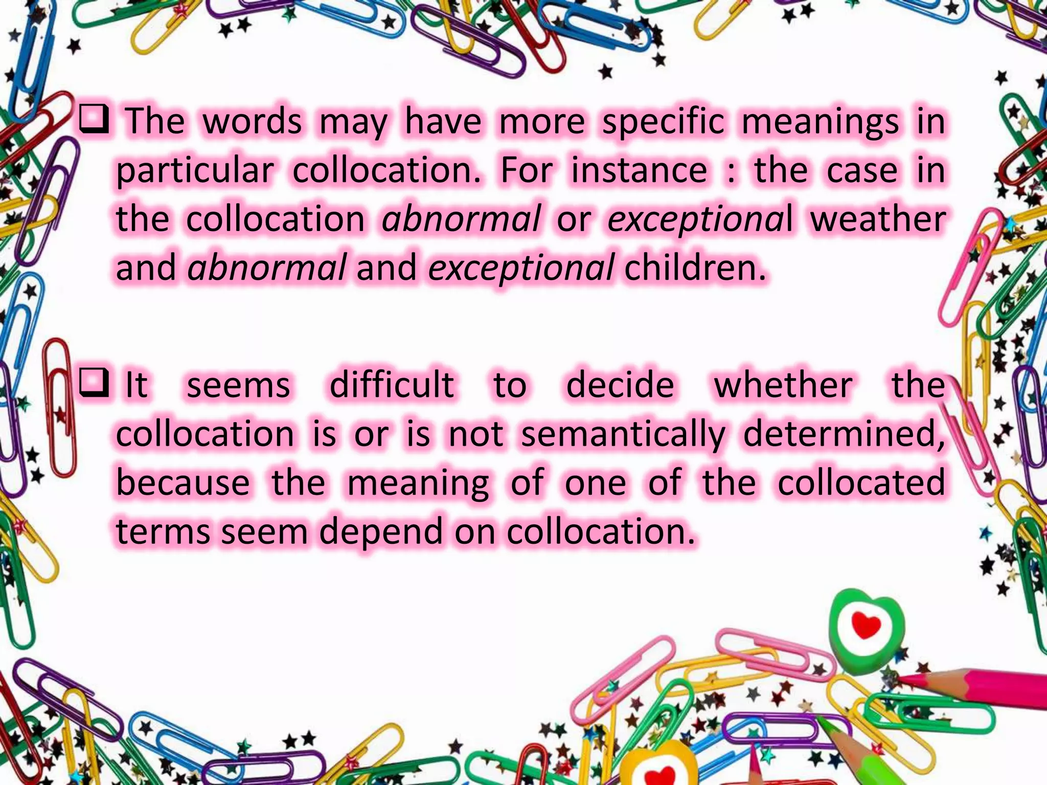  The words may have more specific meanings in
particular collocation. For instance : the case in
the collocation abnormal or exceptional weather
and abnormal and exceptional children.
 It seems difficult to decide whether the
collocation is or is not semantically determined,
because the meaning of one of the collocated
terms seem depend on collocation.

 