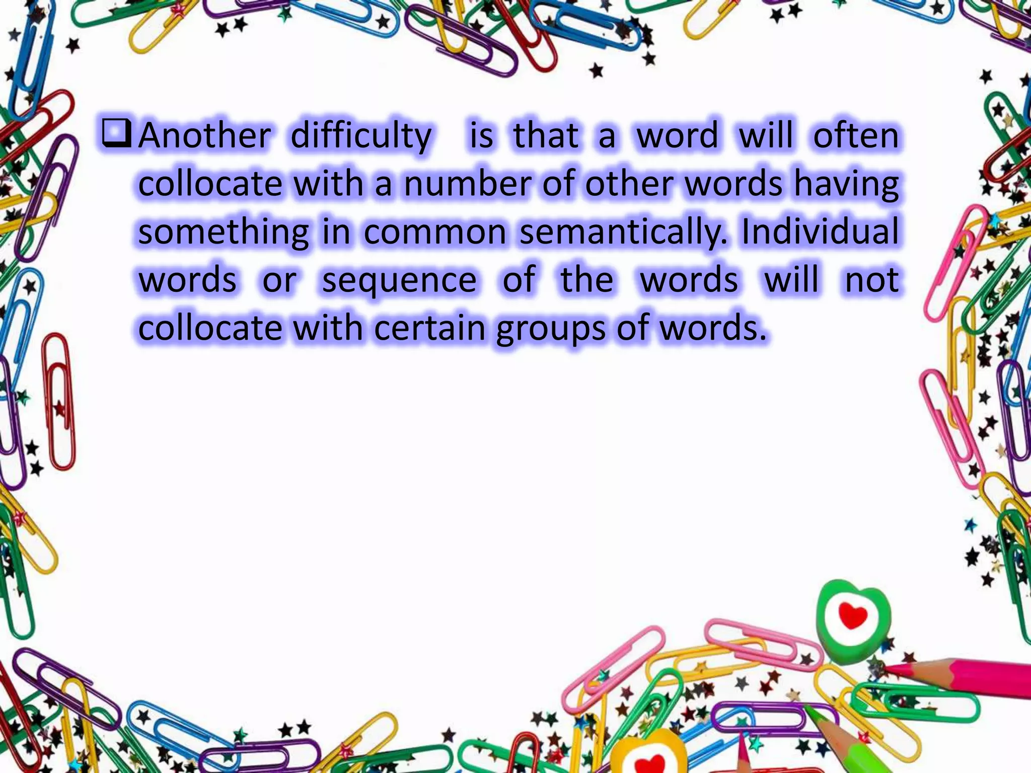 Another difficulty is that a word will often
collocate with a number of other words having
something in common semantically. Individual
words or sequence of the words will not
collocate with certain groups of words.

 