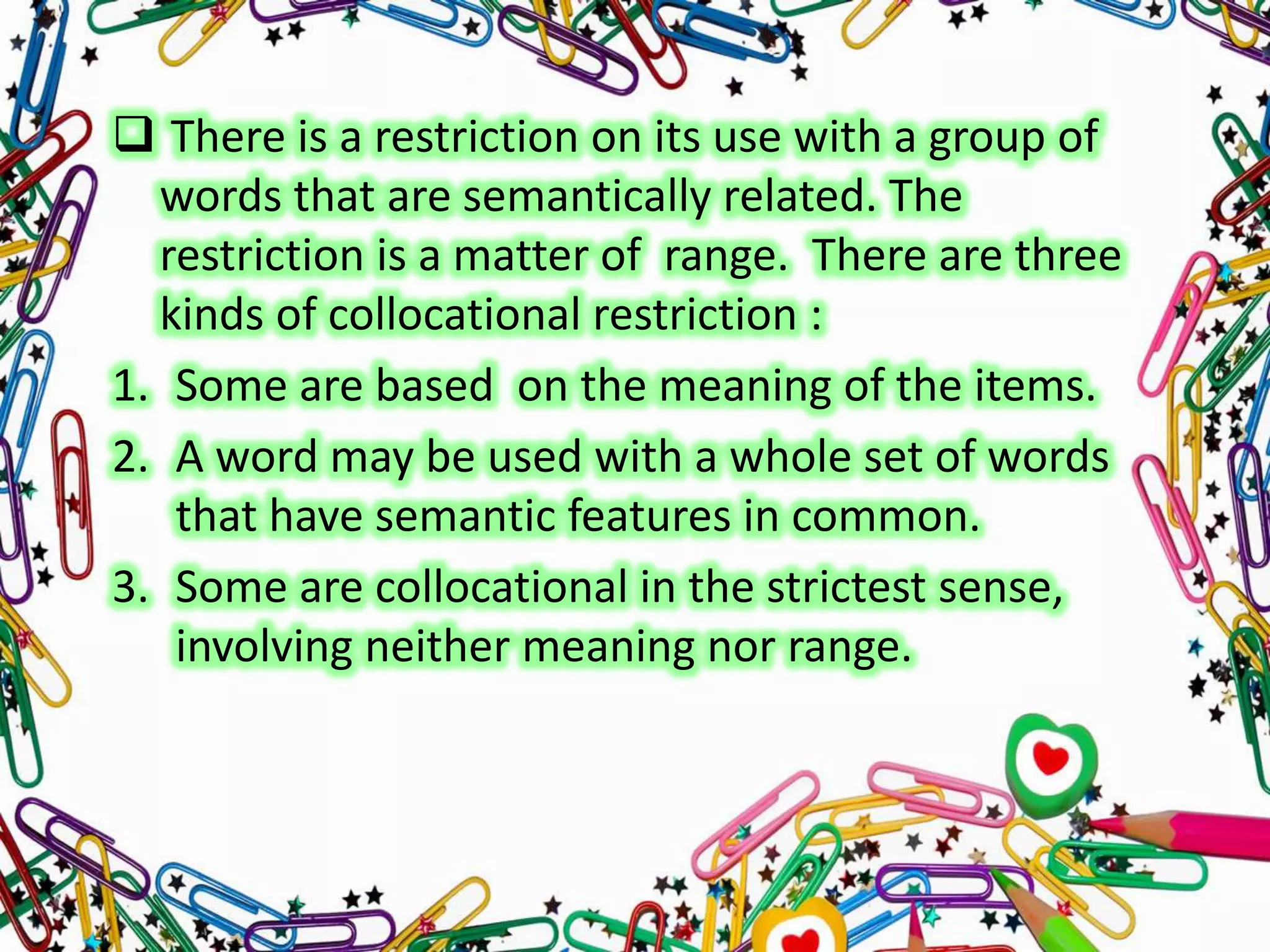  There is a restriction on its use with a group of
words that are semantically related. The
restriction is a matter of range. There are three
kinds of collocational restriction :
1. Some are based on the meaning of the items.
2. A word may be used with a whole set of words
that have semantic features in common.
3. Some are collocational in the strictest sense,
involving neither meaning nor range.

 