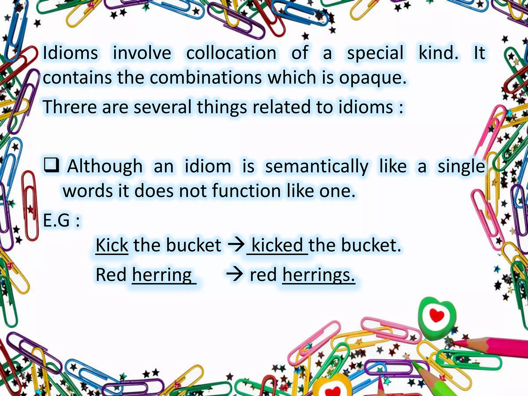 Idioms involve collocation of a special kind. It
contains the combinations which is opaque.
Threre are several things related to idioms :
 Although an idiom is semantically like a single
words it does not function like one.
E.G :
Kick the bucket  kicked the bucket.
Red herring
 red herrings.

 