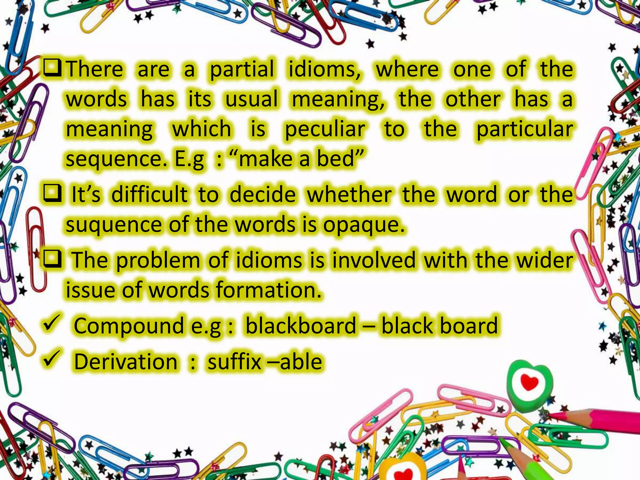 There are a partial idioms, where one of the
words has its usual meaning, the other has a
meaning which is peculiar to the particular
sequence. E.g : “make a bed”
 It’s difficult to decide whether the word or the
suquence of the words is opaque.
 The problem of idioms is involved with the wider
issue of words formation.
 Compound e.g : blackboard – black board
 Derivation : suffix –able

 