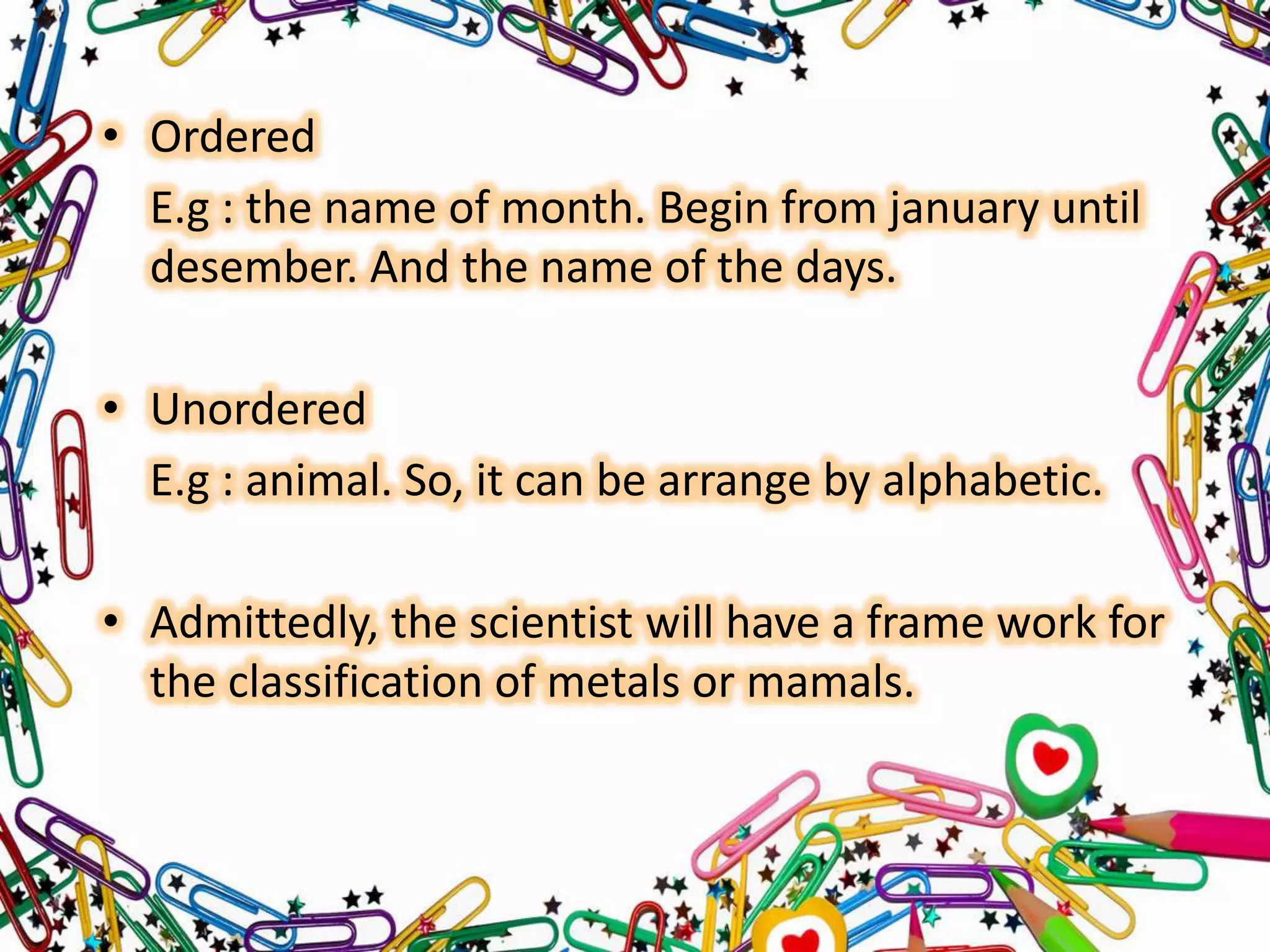• Ordered
E.g : the name of month. Begin from january until
desember. And the name of the days.

• Unordered
E.g : animal. So, it can be arrange by alphabetic.
• Admittedly, the scientist will have a frame work for
the classification of metals or mamals.

 