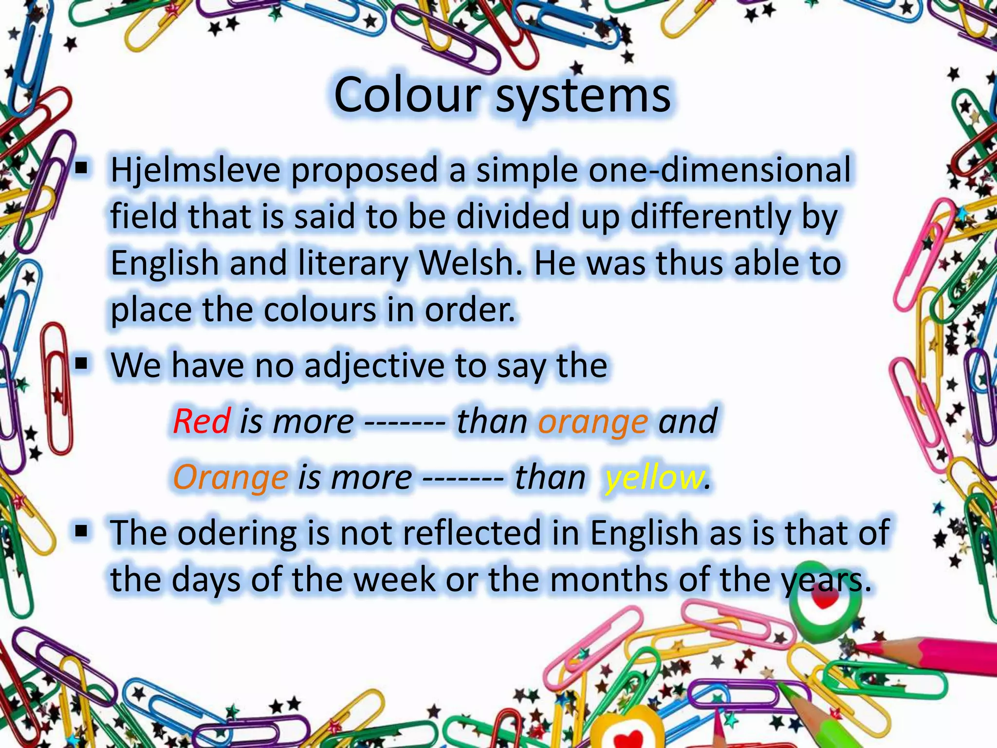 Colour systems
 Hjelmsleve proposed a simple one-dimensional
field that is said to be divided up differently by
English and literary Welsh. He was thus able to
place the colours in order.
 We have no adjective to say the
Red is more ------- than orange and
Orange is more ------- than yellow.
 The odering is not reflected in English as is that of
the days of the week or the months of the years.

 
