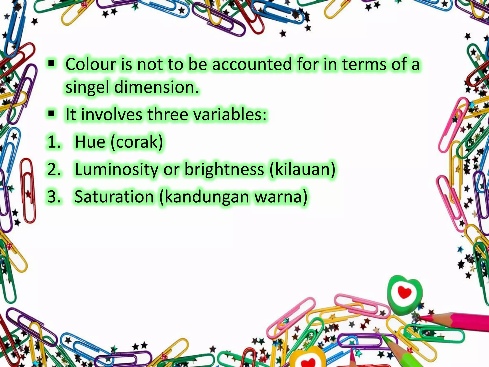  Colour is not to be accounted for in terms of a
singel dimension.
 It involves three variables:
1. Hue (corak)
2. Luminosity or brightness (kilauan)
3. Saturation (kandungan warna)

 