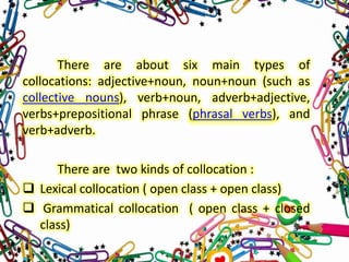 There are about six main types of
collocations: adjective+noun, noun+noun (such as
collective nouns), verb+noun, adverb+adjective,
verbs+prepositional phrase (phrasal verbs), and
verb+adverb.
There are two kinds of collocation :
 Lexical collocation ( open class + open class)
 Grammatical collocation ( open class + closed
class)

 