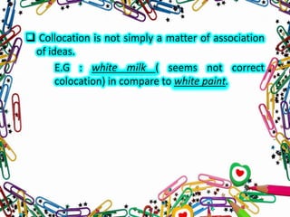  Collocation is not simply a matter of association
of ideas.
E.G : white milk ( seems not correct
colocation) in compare to white paint.

 