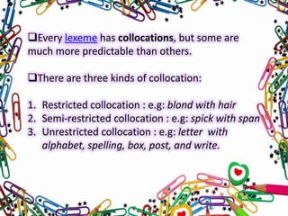 Every lexeme has collocations, but some are
much more predictable than others.
There are three kinds of collocation:
1. Restricted collocation : e.g: blond with hair
2. Semi-restricted collocation : e.g: spick with span
3. Unrestricted collocation : e.g: letter with
alphabet, spelling, box, post, and write.

 
