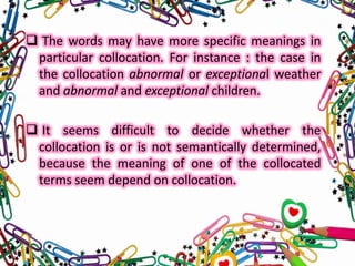  The words may have more specific meanings in
particular collocation. For instance : the case in
the collocation abnormal or exceptional weather
and abnormal and exceptional children.
 It seems difficult to decide whether the
collocation is or is not semantically determined,
because the meaning of one of the collocated
terms seem depend on collocation.

 