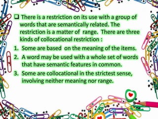  There is a restriction on its use with a group of
words that are semantically related. The
restriction is a matter of range. There are three
kinds of collocational restriction :
1. Some are based on the meaning of the items.
2. A word may be used with a whole set of words
that have semantic features in common.
3. Some are collocational in the strictest sense,
involving neither meaning nor range.

 