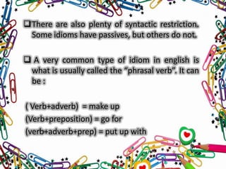 There are also plenty of syntactic restriction.
Some idioms have passives, but others do not.
 A very common type of idiom in english is
what is usually called the “phrasal verb”. It can
be :
( Verb+adverb) = make up
(Verb+preposition) = go for
(verb+adverb+prep) = put up with

 