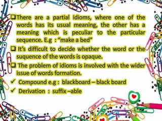There are a partial idioms, where one of the
words has its usual meaning, the other has a
meaning which is peculiar to the particular
sequence. E.g : “make a bed”
 It’s difficult to decide whether the word or the
suquence of the words is opaque.
 The problem of idioms is involved with the wider
issue of words formation.
 Compound e.g : blackboard – black board
 Derivation : suffix –able

 