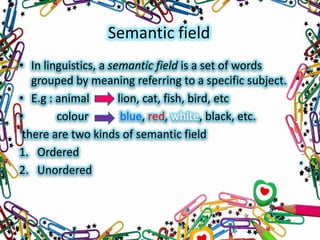 Semantic field
• In linguistics, a semantic field is a set of words
grouped by meaning referring to a specific subject.
• E.g : animal
lion, cat, fish, bird, etc
•
colour
blue, red, white, black, etc.
there are two kinds of semantic field
1. Ordered
2. Unordered

 