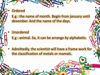 • Ordered
E.g : the name of month. Begin from january until
desember. And the name of the days.

• Unordered
E.g : animal. So, it can be arrange by alphabetic.
• Admittedly, the scientist will have a frame work for
the classification of metals or mamals.

 