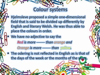 Colour systems
 Hjelmsleve proposed a simple one-dimensional
field that is said to be divided up differently by
English and literary Welsh. He was thus able to
place the colours in order.
 We have no adjective to say the
Red is more ------- than orange and
Orange is more ------- than yellow.
 The odering is not reflected in English as is that of
the days of the week or the months of the years.

 