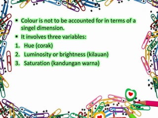  Colour is not to be accounted for in terms of a
singel dimension.
 It involves three variables:
1. Hue (corak)
2. Luminosity or brightness (kilauan)
3. Saturation (kandungan warna)

 