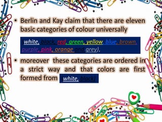 • Berlin and Kay claim that there are eleven
basic categories of colour universally
(white, black, red, green, yellow, blue, brown,
purple, pink, orange and grey),

• moreover these categories are ordered in
a strict way and that colors are first
formed from (white, black)

 