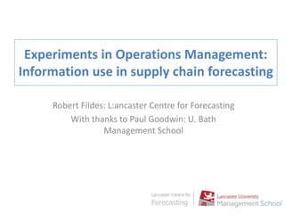 Experiments in Operations Management:
Information use in supply chain forecasting
Robert Fildes: L:ancaster Centre for Forecasting
With thanks to Paul Goodwin: U. Bath
Management School
 