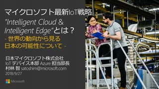 マイクロソフト最新IoT戦略
”Intelligent Cloud &
Intelligent Edge”とは？
- 世界の動向から見る
日本の可能性について -
日本マイクロソフト株式会社
IoT デバイス本部 Azure 担当部長
村林 智 satoshim@microsoft.comIoTデバイス本部
2018/9/27
 