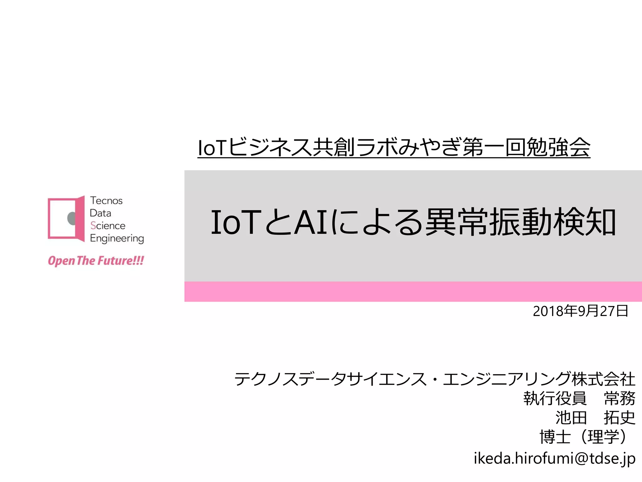 テクノスデータサイエンス・エンジニアリング株式会社
〒163-1414 東京都新宿区西新宿3-20-2 オペラシティタワー14F
TEL：03(6383)3261 FAX:03(6383)3262
IoTとAIによる異常振動検知
2018年9月27日
IoTビジネス共創ラボみやぎ第一回勉強会
テクノスデータサイエンス・エンジニアリング株式会社
執行役員 常務
池田 拓史
博士（理学）
ikeda.hirofumi@tdse.jp
 