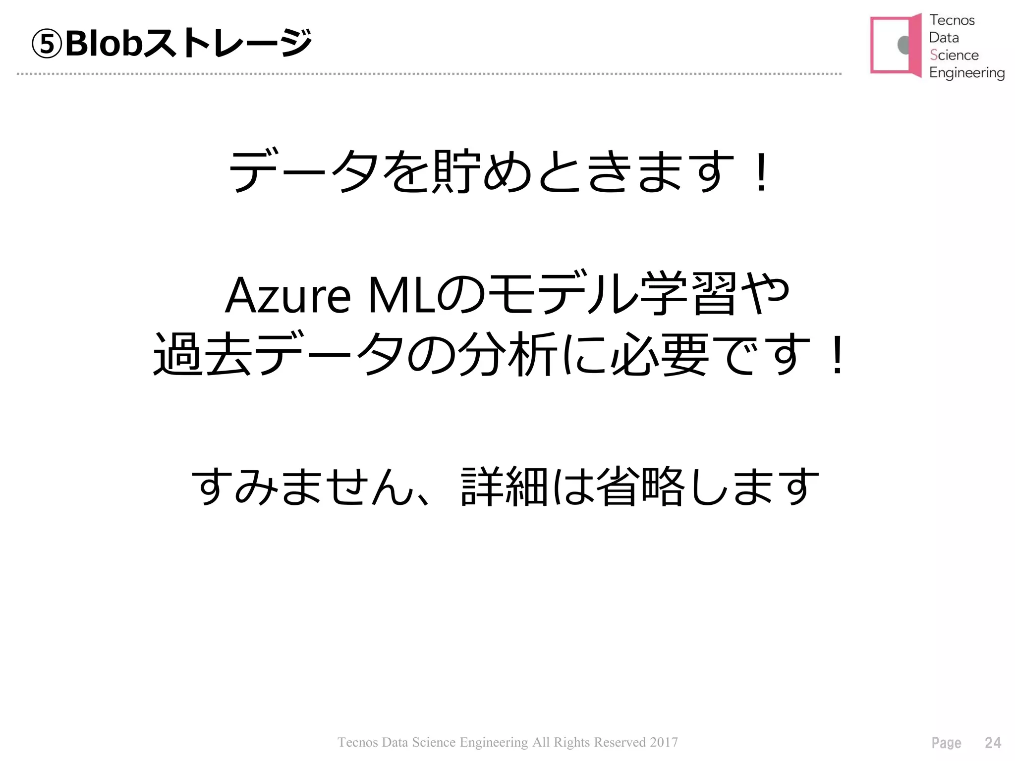 Tecnos Data Science Engineering All Rights Reserved 2017 24Page
⑤Blobストレージ
すみません、詳細は省略します
データを貯めときます！
Azure MLのモデル学習や
過去データの分析に必要です！
 