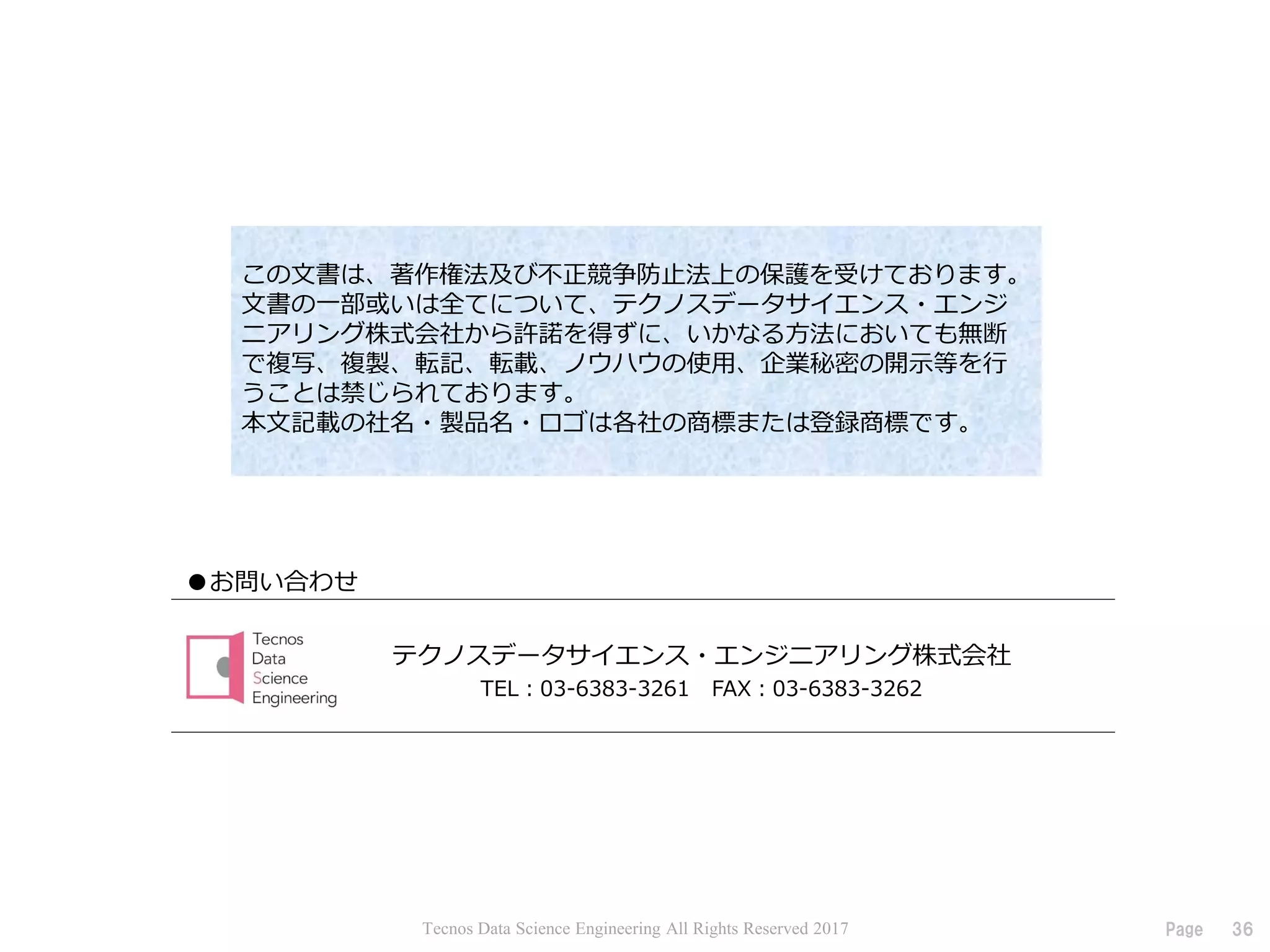 36Page
●お問い合わせ
この文書は、著作権法及び不正競争防止法上の保護を受けております。
文書の一部或いは全てについて、テクノスデータサイエンス・エンジ
ニアリング株式会社から許諾を得ずに、いかなる方法においても無断
で複写、複製、転記、転載、ノウハウの使用、企業秘密の開示等を行
うことは禁じられております。
本文記載の社名・製品名・ロゴは各社の商標または登録商標です。
テクノスデータサイエンス・エンジニアリング株式会社
TEL：03-6383-3261 FAX：03-6383-3262
Tecnos Data Science Engineering All Rights Reserved 2017
 