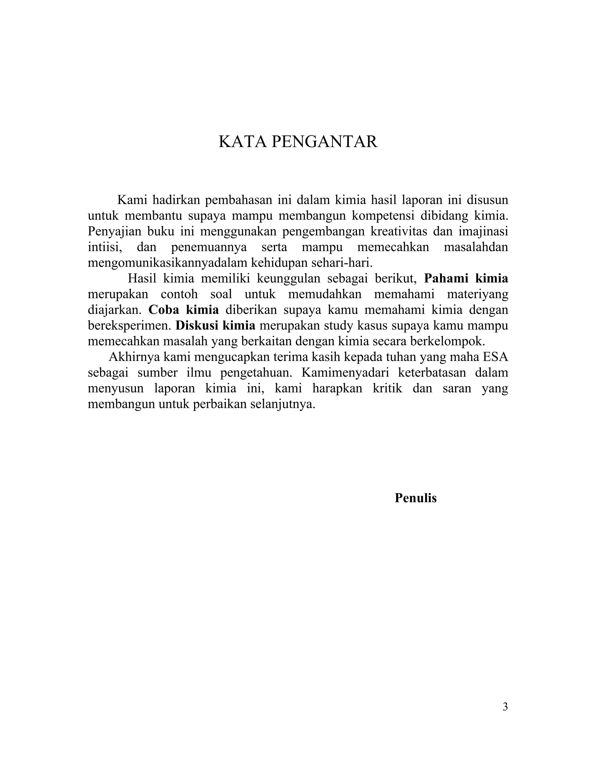 KATA PENGANTAR


       Kami hadirkan pembahasan ini dalam kimia hasil laporan ini disusun
untuk membantu supaya mampu membangun kompetensi dibidang kimia.
Penyajian buku ini menggunakan pengembangan kreativitas dan imajinasi
intiisi, dan penemuannya serta mampu memecahkan masalahdan
mengomunikasikannyadalam kehidupan sehari-hari.
        Hasil kimia memiliki keunggulan sebagai berikut, Pahami kimia
merupakan contoh soal untuk memudahkan memahami materiyang
diajarkan. Coba kimia diberikan supaya kamu memahami kimia dengan
bereksperimen. Diskusi kimia merupakan study kasus supaya kamu mampu
memecahkan masalah yang berkaitan dengan kimia secara berkelompok.
     Akhirnya kami mengucapkan terima kasih kepada tuhan yang maha ESA
sebagai sumber ilmu pengetahuan. Kamimenyadari keterbatasan dalam
menyusun laporan kimia ini, kami harapkan kritik dan saran yang
membangun untuk perbaikan selanjutnya.




                                                     Penulis




                                                                       3
 