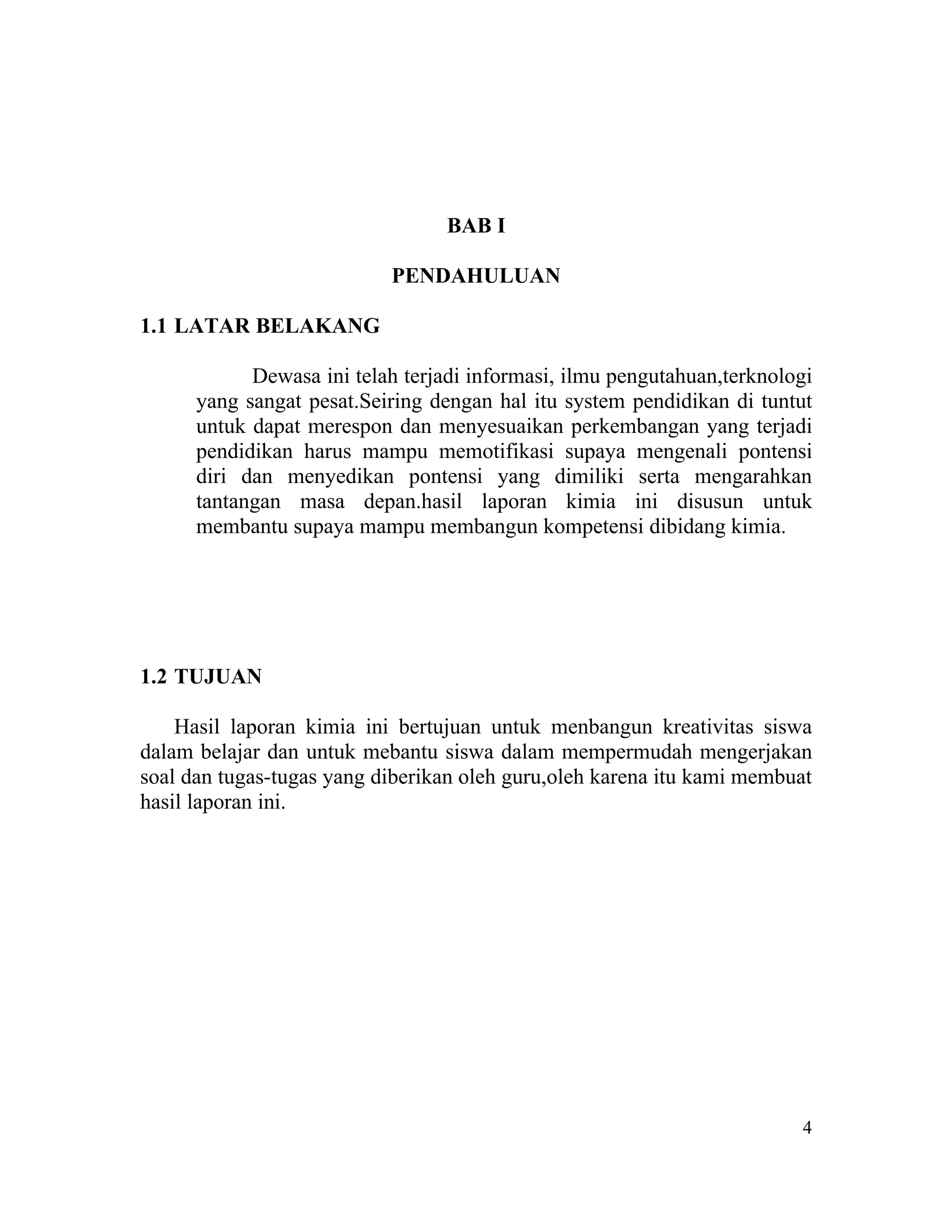 BAB I

                           PENDAHULUAN

1.1 LATAR BELAKANG

            Dewasa ini telah terjadi informasi, ilmu pengutahuan,terknologi
      yang sangat pesat.Seiring dengan hal itu system pendidikan di tuntut
      untuk dapat merespon dan menyesuaikan perkembangan yang terjadi
      pendidikan harus mampu memotifikasi supaya mengenali pontensi
      diri dan menyedikan pontensi yang dimiliki serta mengarahkan
      tantangan masa depan.hasil laporan kimia ini disusun untuk
      membantu supaya mampu membangun kompetensi dibidang kimia.




1.2 TUJUAN

    Hasil laporan kimia ini bertujuan untuk menbangun kreativitas siswa
dalam belajar dan untuk mebantu siswa dalam mempermudah mengerjakan
soal dan tugas-tugas yang diberikan oleh guru,oleh karena itu kami membuat
hasil laporan ini.




                                                                         4
 