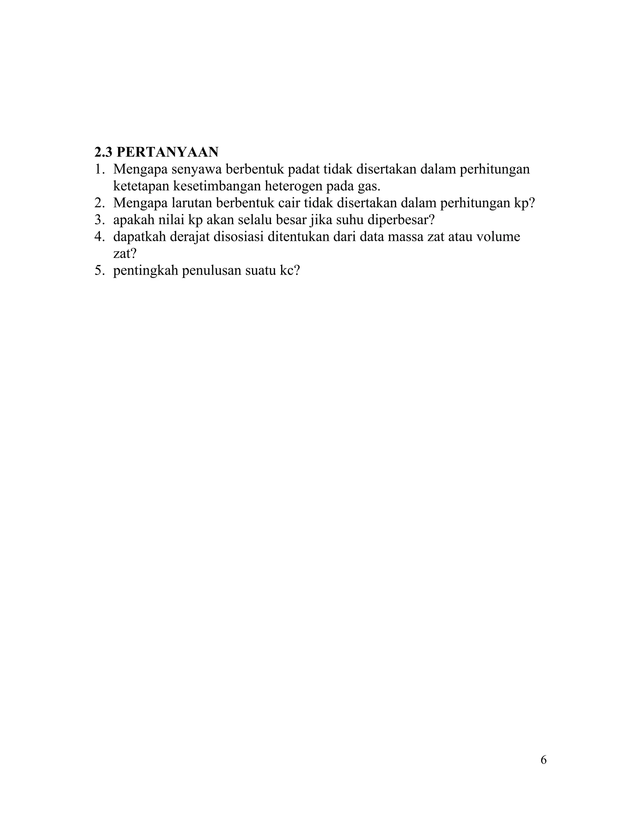 2.3 PERTANYAAN
1. Mengapa senyawa berbentuk padat tidak disertakan dalam perhitungan
   ketetapan kesetimbangan heterogen pada gas.
2. Mengapa larutan berbentuk cair tidak disertakan dalam perhitungan kp?
3. apakah nilai kp akan selalu besar jika suhu diperbesar?
4. dapatkah derajat disosiasi ditentukan dari data massa zat atau volume
   zat?
5. pentingkah penulusan suatu kc?




                                                                           6
 