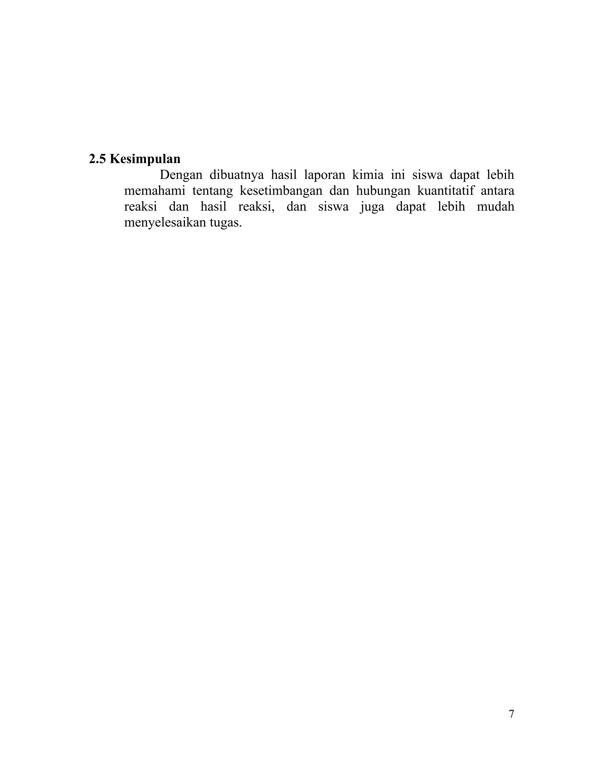 2.5 Kesimpulan
            Dengan dibuatnya hasil laporan kimia ini siswa dapat lebih
      memahami tentang kesetimbangan dan hubungan kuantitatif antara
      reaksi dan hasil reaksi, dan siswa juga dapat lebih mudah
      menyelesaikan tugas.




                                                                     7
 