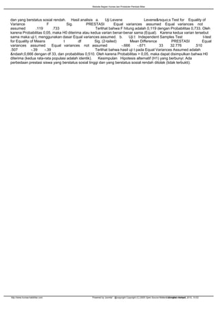 Website Bagian Humas dan Protokoler Pemkab Blitar




dan yang berstatus sosial rendah. Hasil analisis a.        Uji Levene               Levene&rsquo;s Test for Equality of
Variance                F          Sig.       PRESTASI           Equal variances assumed Equal variances not
assumed          .119      .733                     Terlihat bahwa F hitung adalah 0,119 dengan Probabilitas 0,733. Oleh
karena Probabilitas 0,05, maka H0 diterima atau kedua varian benar-benar sama (Equal). Karena kedua varian tersebut
sama maka uji t, menggunakan dasar Equal variances assumed. b.           Uji t Independent Samples Test               t-test
for Equality of Means            t       df         Sig. (2-tailed)       Mean Difference           PRESTASI         Equal
variances assumed          Equal variances not assumed               -.666      -.671      33      32.776        .510
.507          -.39    -.39                          Terlihat bahwa hasil uji t pada Equal Variances Assumed adalah
&ndash;0,666 dengan df 33, dan probabilitas 0,510. Oleh karena Probabilitas > 0,05, maka dapat disimpulkan bahwa H0
diterima (kedua rata-rata populasi adalah identik).   Kesimpulan Hipotesis alternatif (H1) yang berbunyi: Ada
perbedaan prestasi siswa yang berstatus sosial tinggi dan yang berstatus sosial rendah ditolak (tidak terbukti).




http://www.humas-kabblitar.com                    Powered by Joomla! - @copyright Copyright (C) 2005 Open Source Matters. All rights reserved 2010, 10:53
                                                                                                                        Generated: 14 April,
 