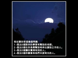 現在請回答這幾個問題:1 –說出5個對你的學習有幫助的老師。2 –說出5個在你急需幫助時伸出援助之手的人。3 –說出5個讓你覺得特別的人。4 –說出5個你願意和他們共度時光的人。