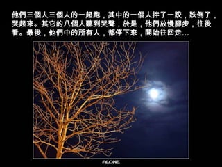 他們三個人三個人的一起跑，其中的一個人拌了一跤，跌倒了，哭起來。其它的八個人聽到哭聲，於是，他們放慢腳步，往後看。最後，他們中的所有人，都停下來，開始往回走…