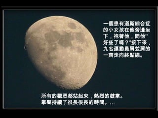 一個患有道斯綜合症的小女孩在他旁邊坐下，抱著他，問他”好些了嗎？”接下來，九名運動員肩並肩的一齊走向終點線。所有的觀眾都站起來，熱烈的鼓掌。掌聲持續了很長很長的時間。…